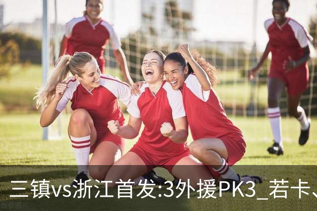三镇vs浙江首发:3外援PK3 若卡、莱昂纳多先发