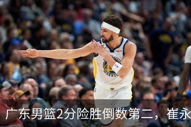 广东男篮2分险胜倒数第二，崔永熙补篮绝杀，胡明轩13+6徐杰状态糟糕