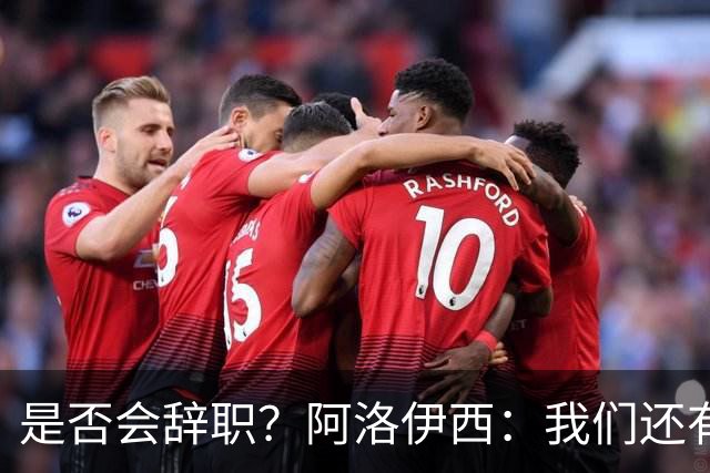 是否会辞职？阿洛伊西：我们还有一场比赛，剩下的赛季后再说