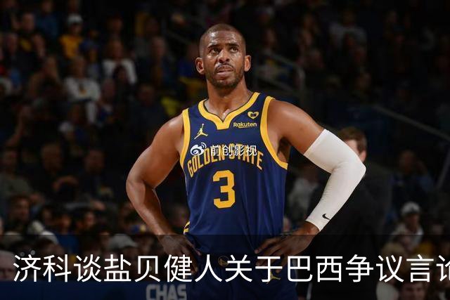 济科谈盐贝健人关于巴西争议言论:并没轻视巴西 只是感慨时过境迁