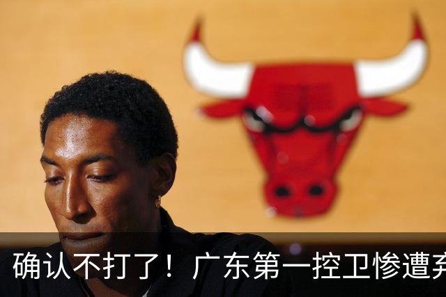 确认不打了！广东第一控卫惨遭弃用，或被小陈总交易出去？