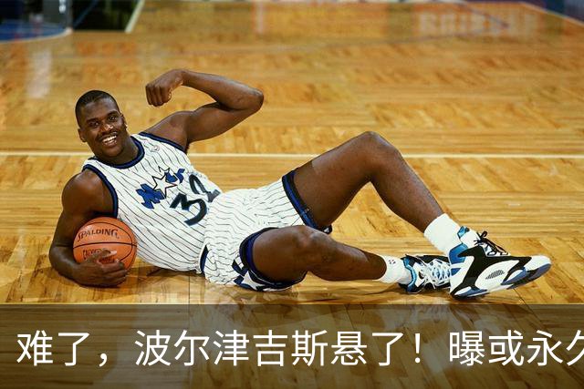 难了，波尔津吉斯悬了！曝或永久退出NBA......